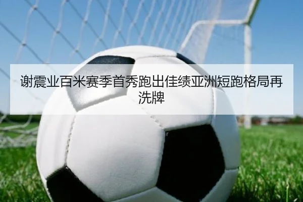 谢震业百米赛季首秀跑出佳绩亚洲短跑格局再洗牌